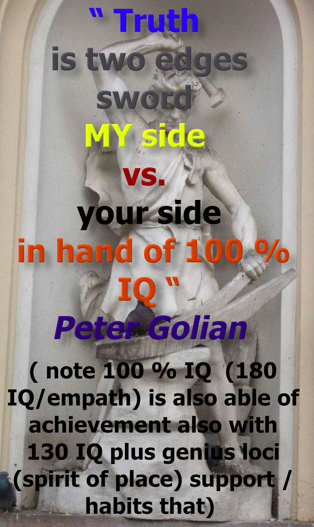  Truth is two edges sword MY side and your side in hand of 100 % IQ “
( note 100 % IQ (180 IQ /empath) is also able of achievement also with 130 IQ plus genius loci (spirit of place) support /habits that)